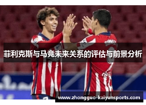 菲利克斯与马竞未来关系的评估与前景分析