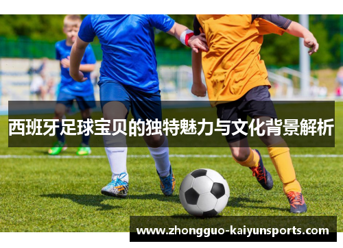 西班牙足球宝贝的独特魅力与文化背景解析