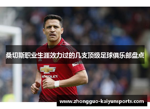 桑切斯职业生涯效力过的几支顶级足球俱乐部盘点 桑切斯职业生涯效力过的几支顶级足球俱乐部盘点