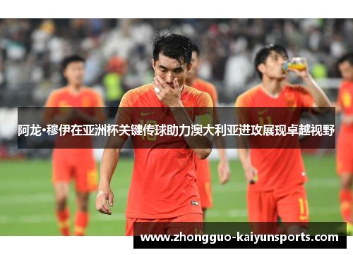 阿龙·穆伊在亚洲杯关键传球助力澳大利亚进攻展现卓越视野