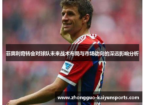 菲奥利奇转会对球队未来战术布局与市场动向的深远影响分析