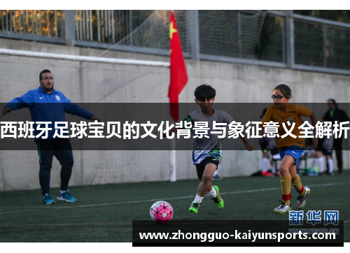 西班牙足球宝贝的文化背景与象征意义全解析