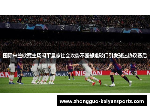 国际米兰欧冠主场闷平皇家社会攻势不断却难破门引发球迷热议赛后 国际米兰欧冠主场闷平皇家社会攻势不断却难破门引发球迷热议赛后
