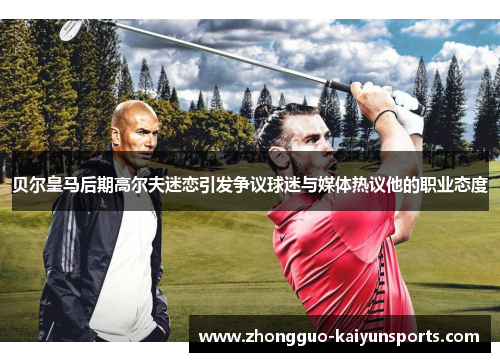 贝尔皇马后期高尔夫迷恋引发争议球迷与媒体热议他的职业态度