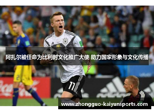 阿扎尔被任命为比利时文化推广大使 助力国家形象与文化传播 阿扎尔被任命为比利时文化推广大使 助力国家形象与文化传播