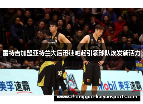 雷特吉加盟亚特兰大后迅速崛起引领球队焕发新活力 雷特吉加盟亚特兰大后迅速崛起引领球队焕发新活力