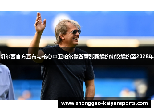 切尔西官方宣布与核心中卫帕尔默签署涨薪续约协议续约至2028年 切尔西官方宣布与核心中卫帕尔默签署涨薪续约协议续约至2028年