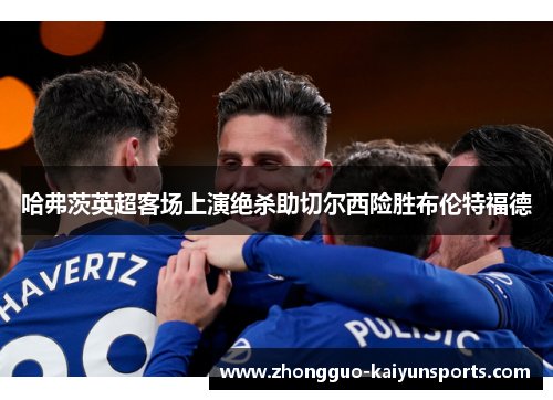 哈弗茨英超客场上演绝杀助切尔西险胜布伦特福德
