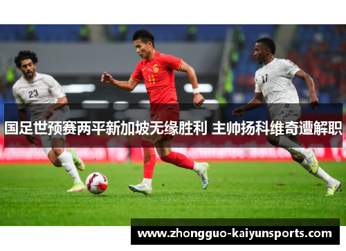 国足世预赛两平新加坡无缘胜利 主帅扬科维奇遭解职 国足世预赛两平新加坡无缘胜利 主帅扬科维奇遭解职